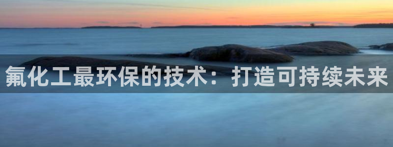 亿万手游官网首页：氟化工最环保的技术：打造可持续未来