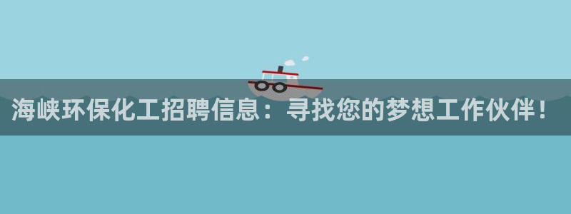 亿万先生网站：海峡环保化工招聘信息：寻找您的梦想工作伙伴！