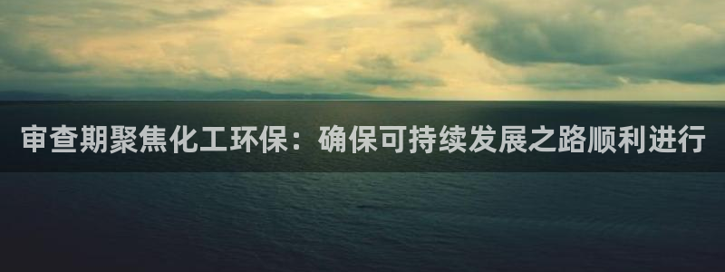 亿万第一季百科：审查期聚焦化工环保：确保可持续发展之路顺利进行